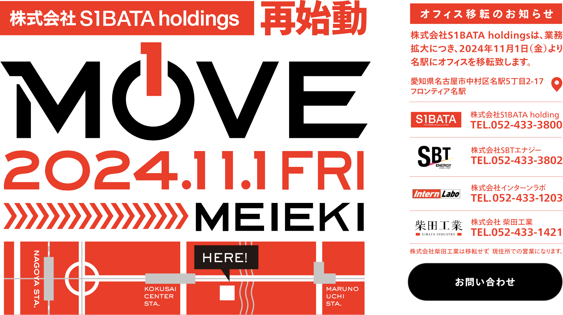 株式会社S1BATA holdings 再始動 2024.11.1 FRI MEIEKI オフィス移転のお知らせ 株式会社S1BATA holdingsは、業務拡大につき、2024年11月1日（金）より名駅にオフィスを移転致します。愛知県名古屋市中村区名駅5丁目2-17 フロンティア名駅