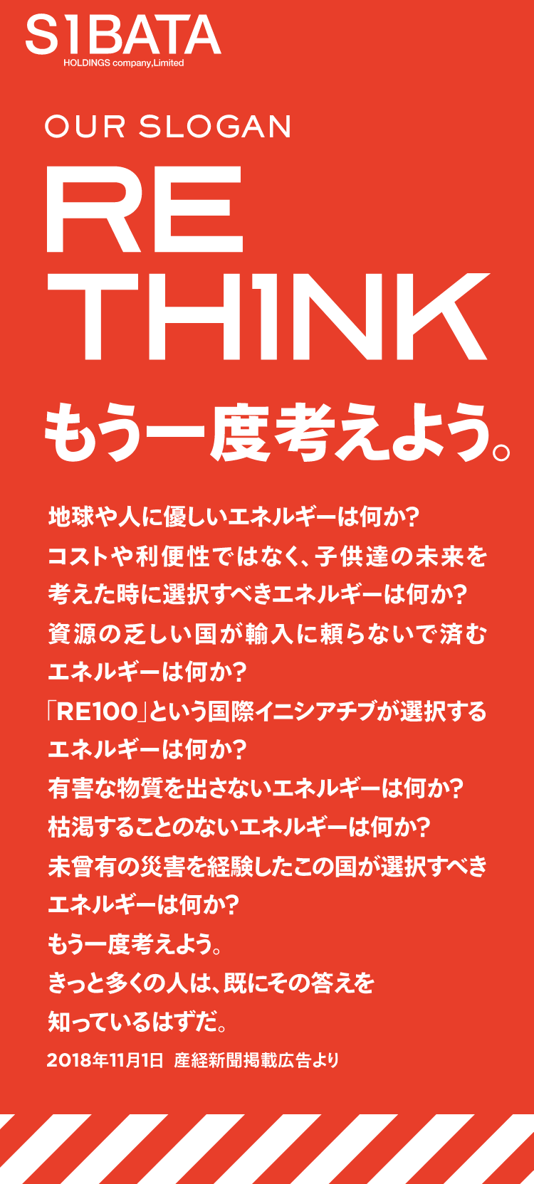 OUR SLOGAN RETH1NK もう一度考えよう。地球や人に優しいエネルギーは何か?コストや利便性ではなく、子供達の未来を考えた時に選択すべきエネルギーは何か?資源の乏しい国が輸入に頼らないで済むエネルギーは何か?「RE100」という国際イニシアチブが選択するエネルギーは何か?有害な物質を出さないエネルギーは何か?枯渇することのないエネルギーは何か?未曾有の災害を経験したこの国が選択すべきエネルギーは何か?もう一度考えよう。きっと多くの人は、既にその答えを知っているはずだ。2018年11月1日 産経新聞掲載広告より